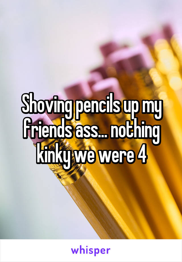 Shoving pencils up my friends ass... nothing kinky we were 4