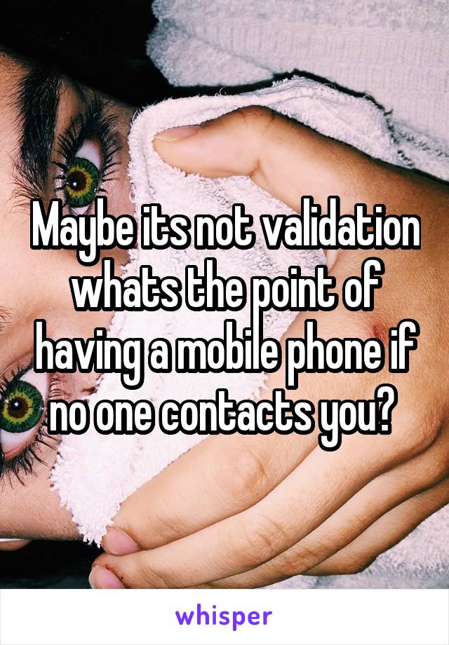 Maybe its not validation whats the point of having a mobile phone if no one contacts you? 