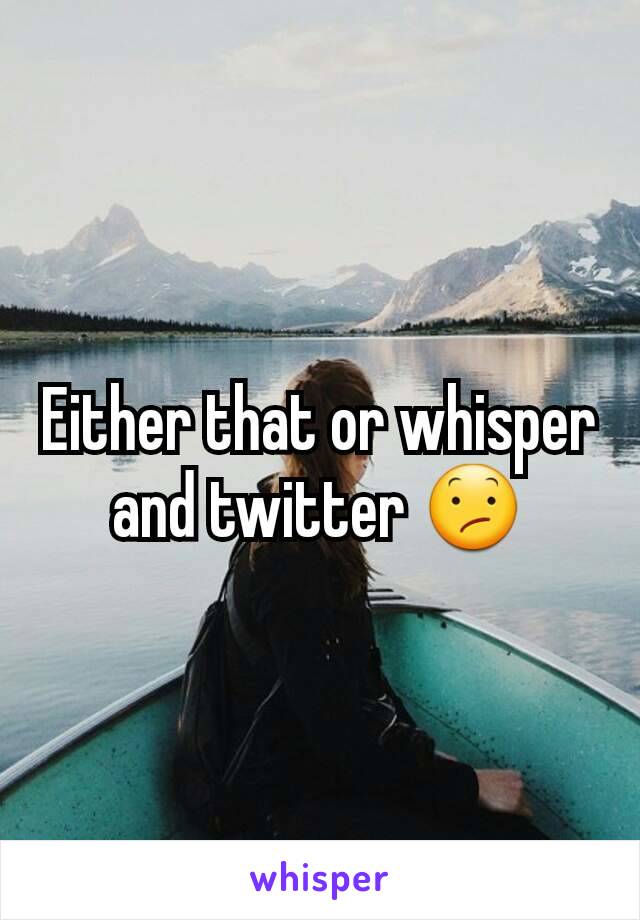 Either that or whisper and twitter 😕