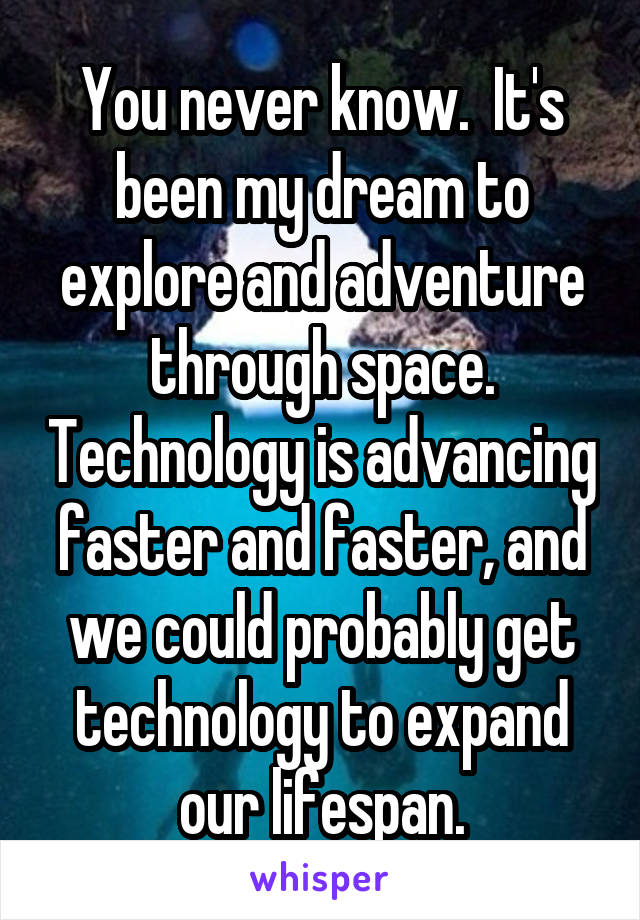 You never know.  It's been my dream to explore and adventure through space. Technology is advancing faster and faster, and we could probably get technology to expand our lifespan.