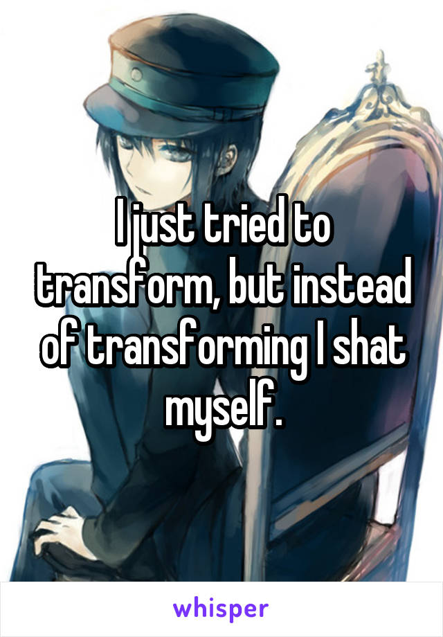 I just tried to transform, but instead of transforming I shat myself.