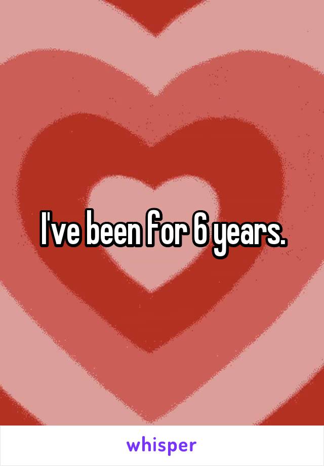 I've been for 6 years.