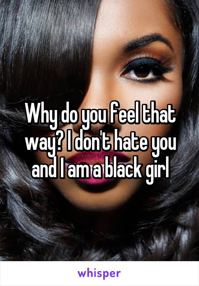 Why do you feel that way? I don't hate you and I am a black girl