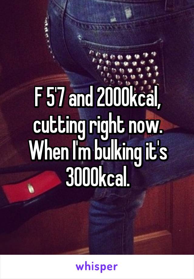 F 5'7 and 2000kcal, cutting right now. When I'm bulking it's 3000kcal.