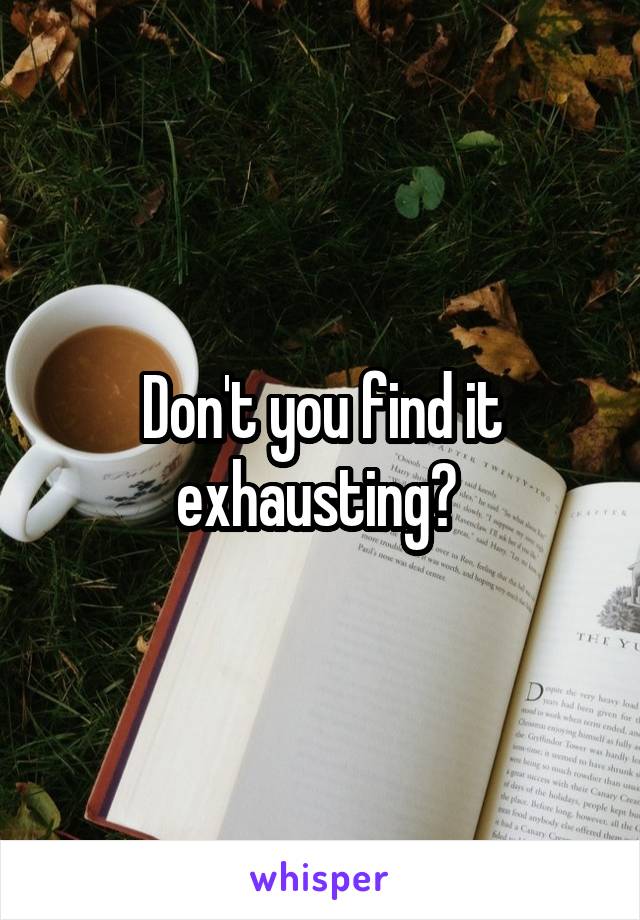Don't you find it exhausting? 
