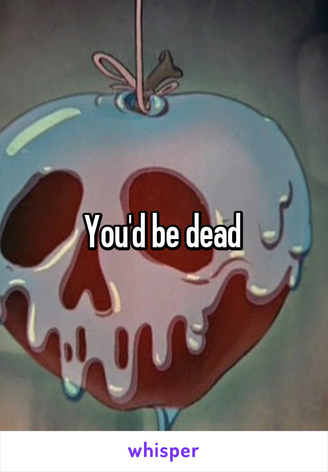 You'd be dead 