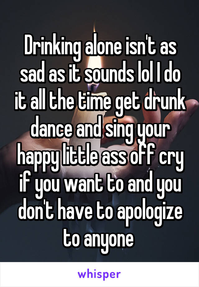 Drinking alone isn't as sad as it sounds lol I do it all the time get drunk dance and sing your happy little ass off cry if you want to and you don't have to apologize to anyone 