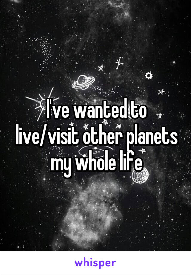 I've wanted to live/visit other planets my whole life