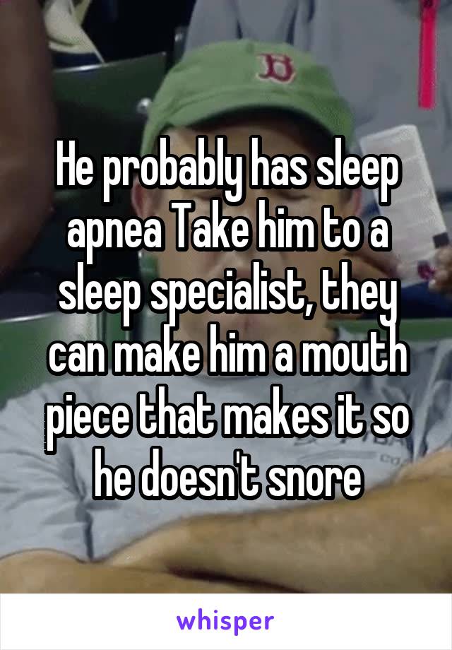 He probably has sleep apnea Take him to a sleep specialist, they can make him a mouth piece that makes it so he doesn't snore