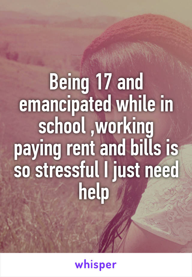 Being 17 and emancipated while in school ,working paying rent and bills is so stressful I just need help 