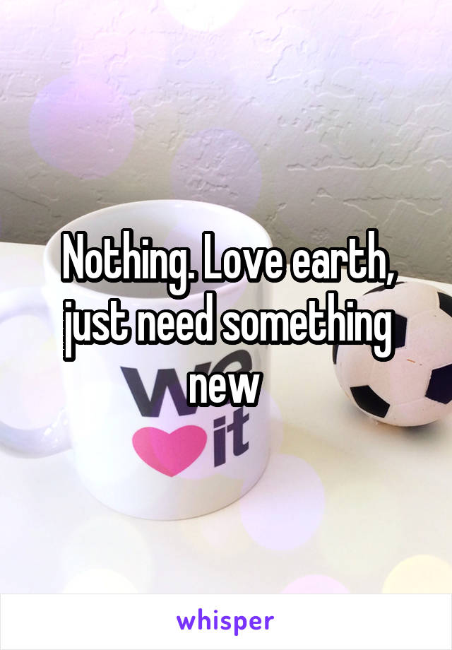 Nothing. Love earth, just need something new 