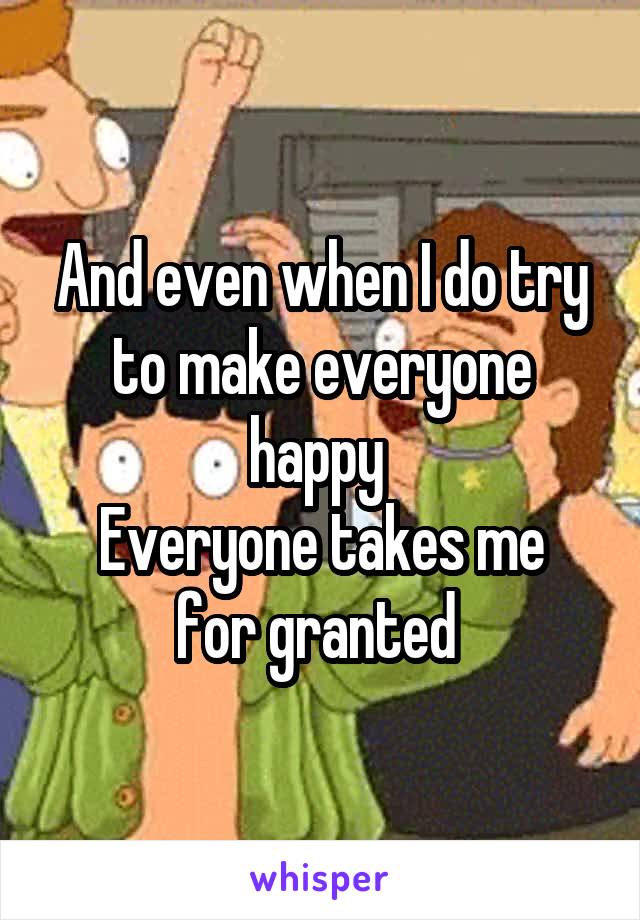 And even when I do try to make everyone happy 
Everyone takes me for granted 