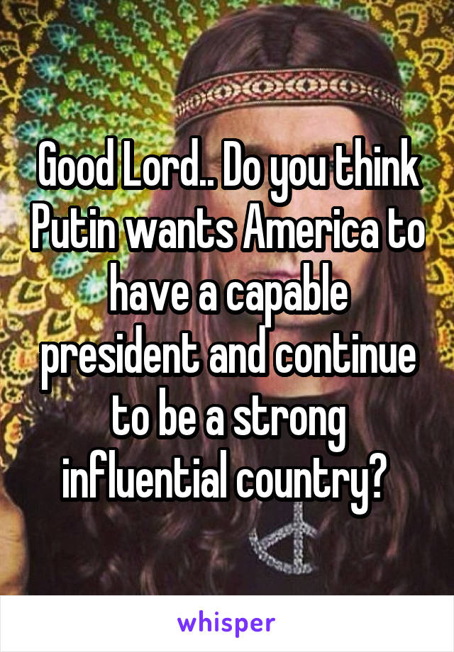 Good Lord.. Do you think Putin wants America to have a capable president and continue to be a strong influential country? 