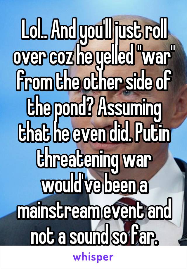 Lol.. And you'll just roll over coz he yelled "war" from the other side of the pond? Assuming that he even did. Putin threatening war would've been a mainstream event and not a sound so far.