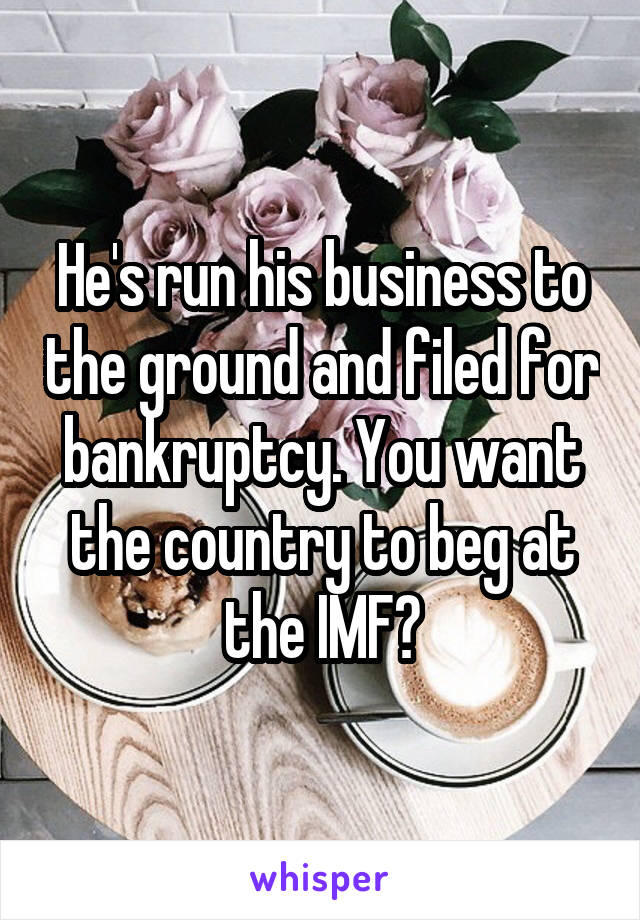 He's run his business to the ground and filed for bankruptcy. You want the country to beg at the IMF?