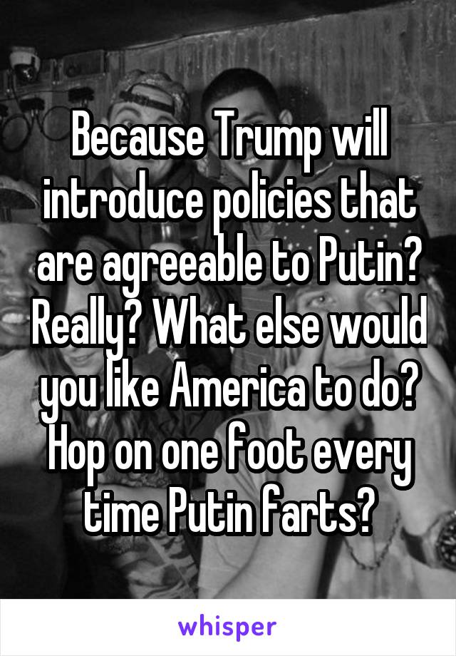 Because Trump will introduce policies that are agreeable to Putin? Really? What else would you like America to do? Hop on one foot every time Putin farts?