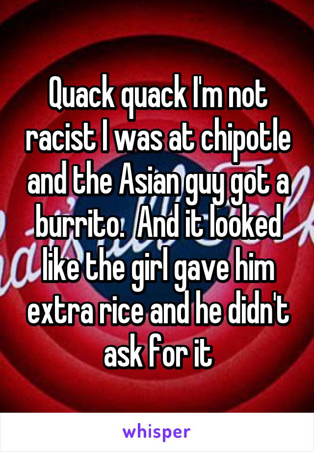 Quack quack I'm not racist I was at chipotle and the Asian guy got a burrito.  And it looked like the girl gave him extra rice and he didn't ask for it