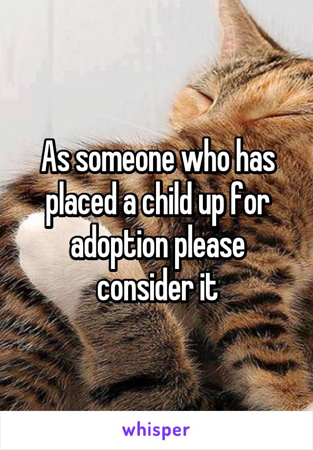 As someone who has placed a child up for adoption please consider it