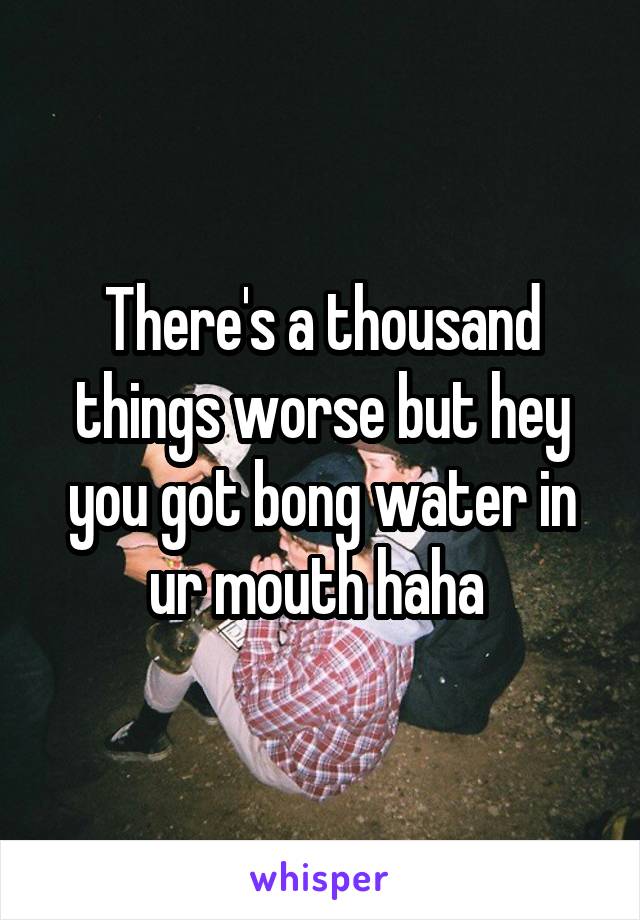 There's a thousand things worse but hey you got bong water in ur mouth haha 