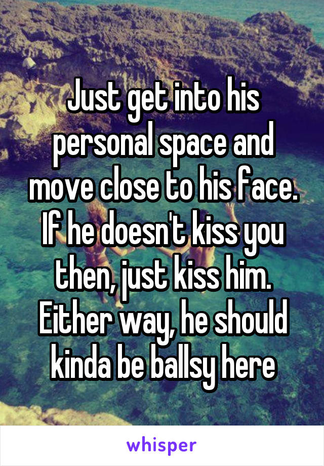 Just get into his personal space and move close to his face. If he doesn't kiss you then, just kiss him. Either way, he should kinda be ballsy here