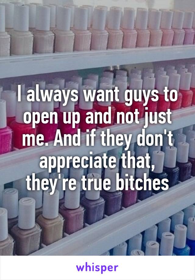 I always want guys to open up and not just me. And if they don't appreciate that, they're true bitches
