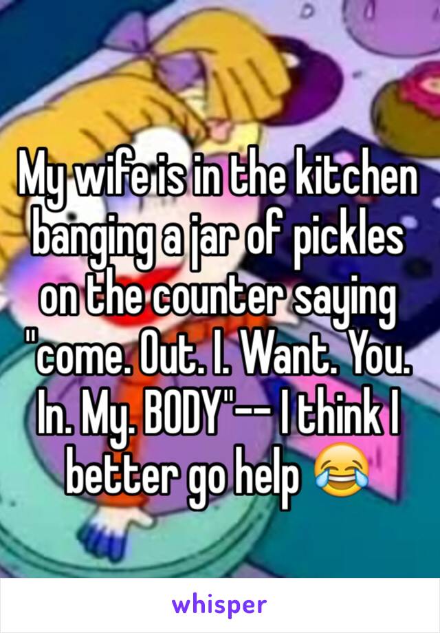 My wife is in the kitchen banging a jar of pickles on the counter saying "come. Out. I. Want. You. In. My. BODY"-- I think I better go help 😂