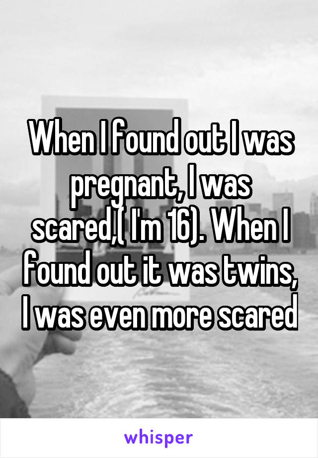 When I found out I was pregnant, I was scared,( I'm 16). When I found out it was twins, I was even more scared