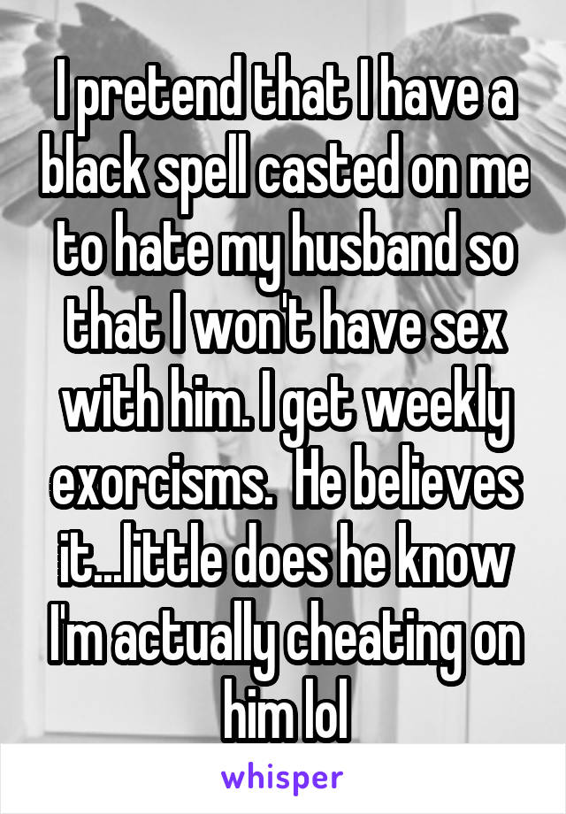 I pretend that I have a black spell casted on me to hate my husband so that I won't have sex with him. I get weekly exorcisms.  He believes it...little does he know I'm actually cheating on him lol