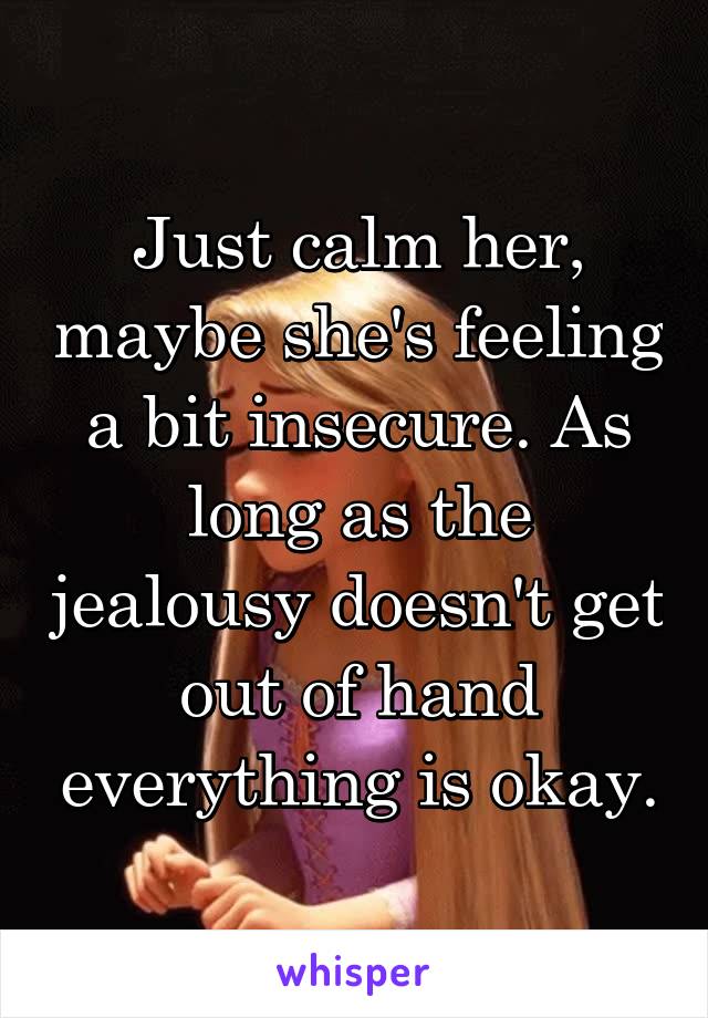 Just calm her, maybe she's feeling a bit insecure. As long as the jealousy doesn't get out of hand everything is okay.