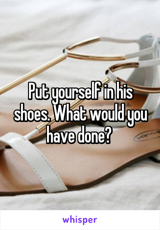 Put yourself in his shoes. What would you have done? 