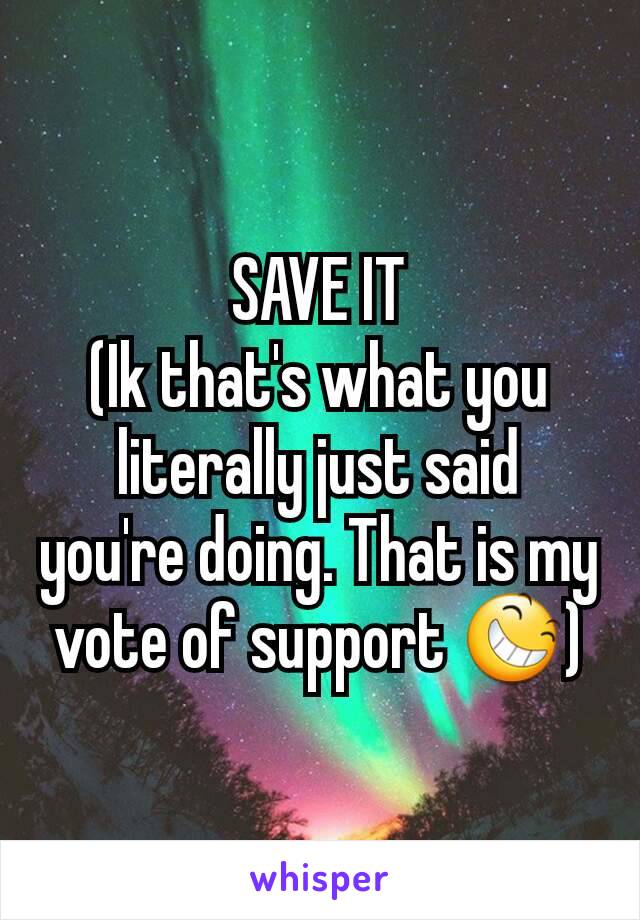 SAVE IT
(Ik that's what you literally just said you're doing. That is my vote of support 😆)