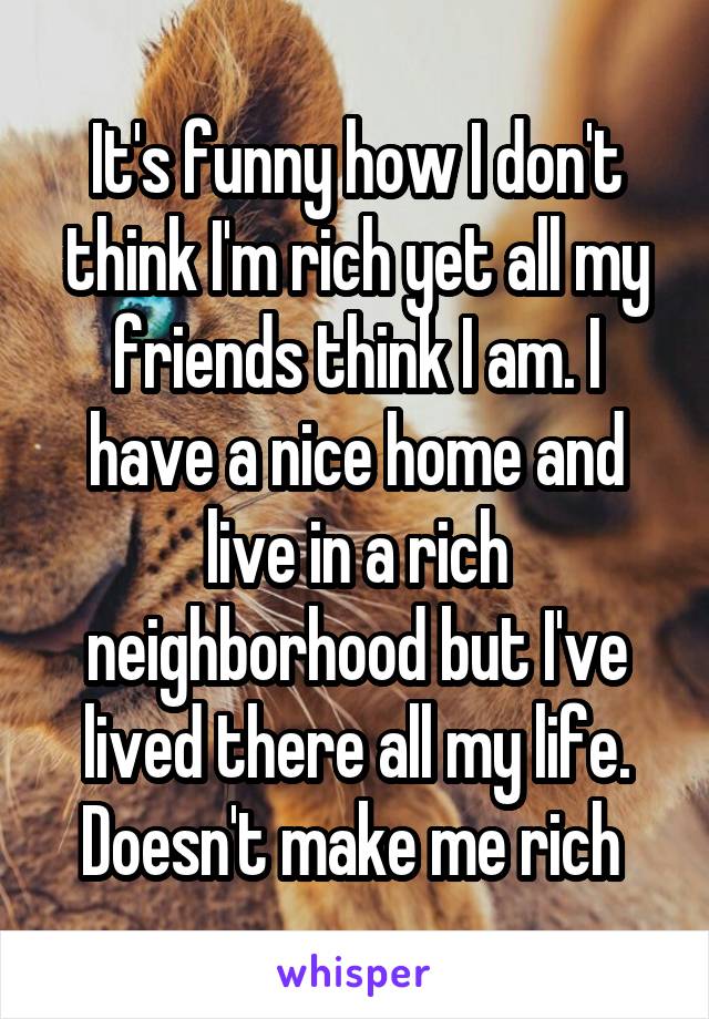 It's funny how I don't think I'm rich yet all my friends think I am. I have a nice home and live in a rich neighborhood but I've lived there all my life. Doesn't make me rich 