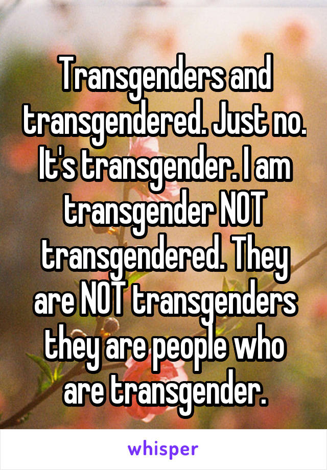 Transgenders and transgendered. Just no. It's transgender. I am transgender NOT transgendered. They are NOT transgenders they are people who are transgender.