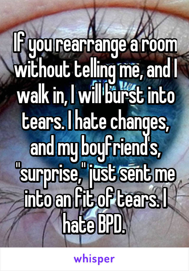If you rearrange a room without telling me, and I walk in, I will burst into tears. I hate changes, and my boyfriend's, "surprise," just sent me into an fit of tears. I hate BPD. 