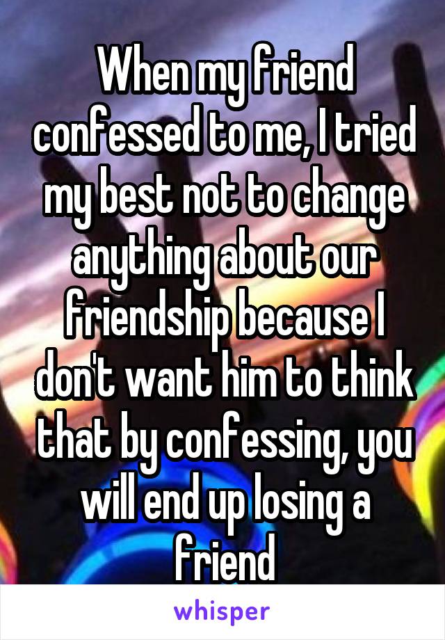 When my friend confessed to me, I tried my best not to change anything about our friendship because I don't want him to think that by confessing, you will end up losing a friend