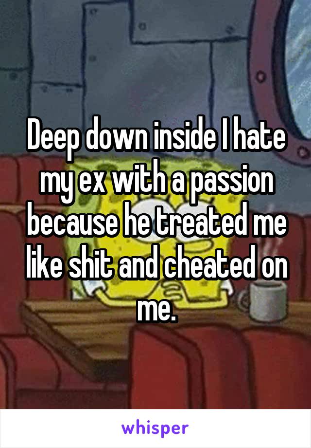Deep down inside I hate my ex with a passion because he treated me like shit and cheated on me.