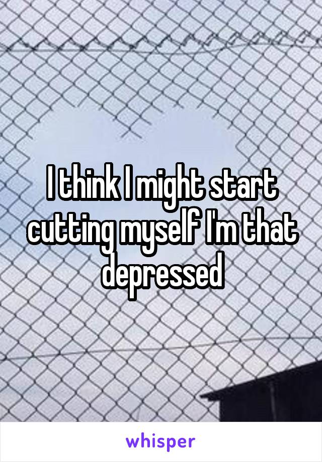 I think I might start cutting myself I'm that depressed