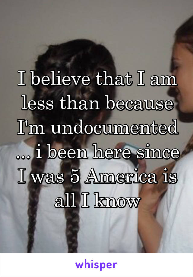 I believe that I am less than because I'm undocumented ... i been here since I was 5 America is all I know