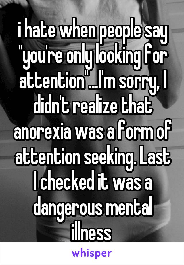 i hate when people say "you're only looking for attention"...I'm sorry, I didn't realize that anorexia was a form of attention seeking. Last I checked it was a dangerous mental illness 