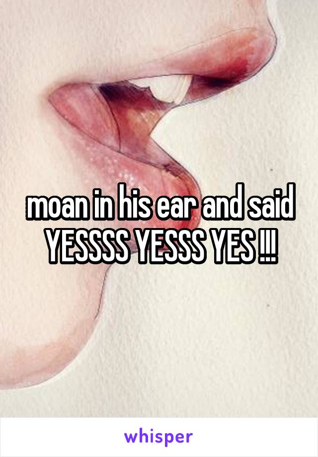 moan in his ear and said YESSSS YESSS YES !!!
