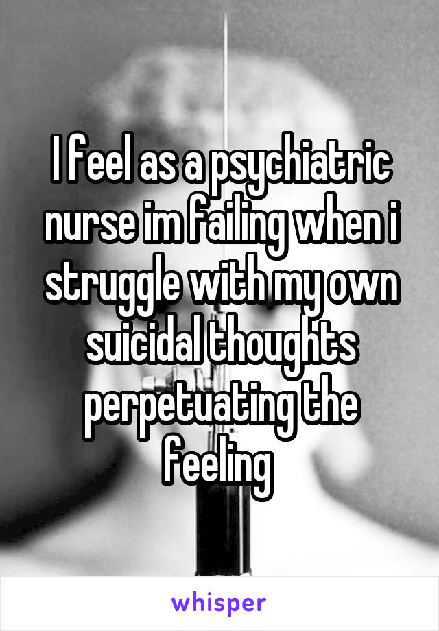 I feel as a psychiatric nurse im failing when i struggle with my own suicidal thoughts perpetuating the feeling 