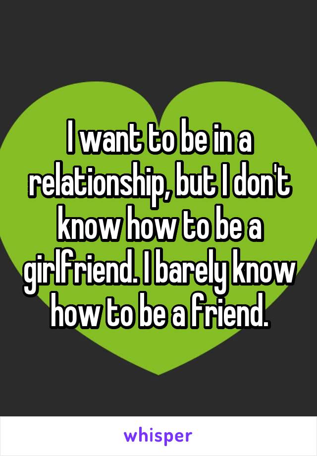 I want to be in a relationship, but I don't know how to be a girlfriend. I barely know how to be a friend.