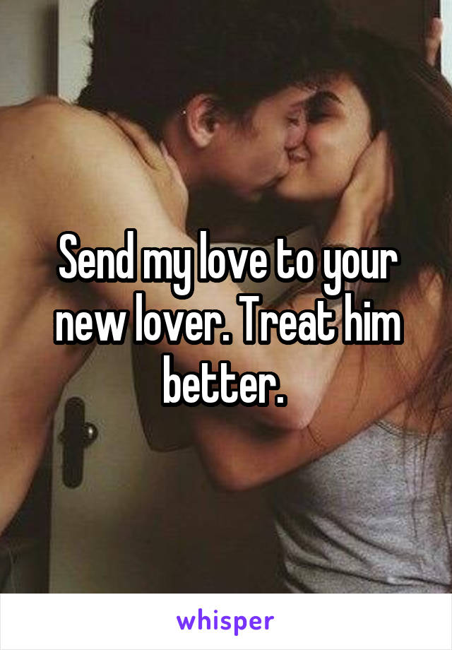 Send my love to your new lover. Treat him better. 