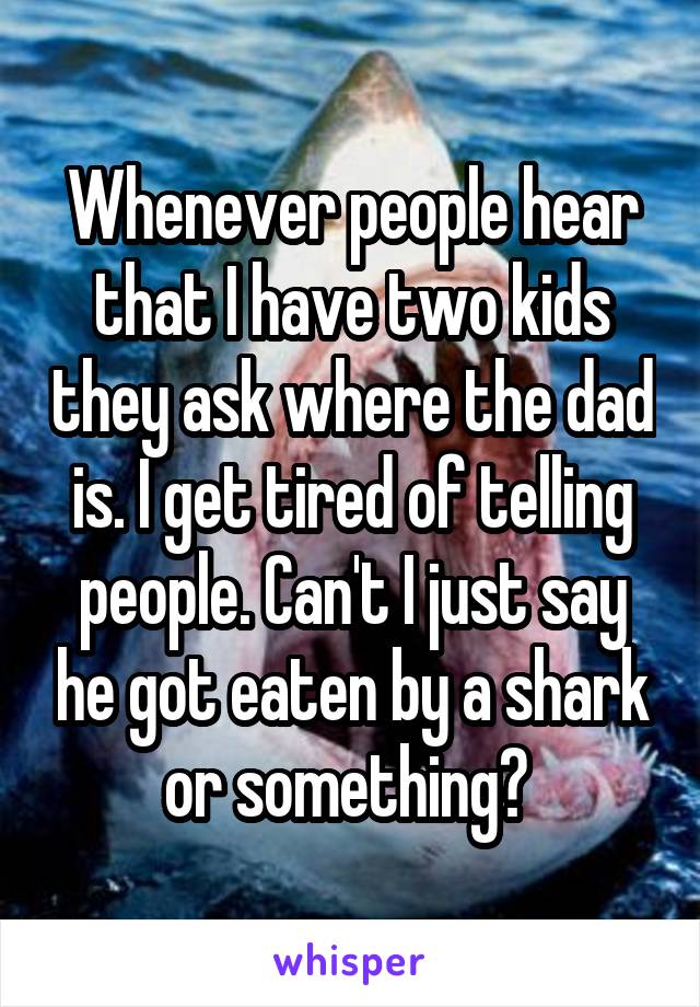 Whenever people hear that I have two kids they ask where the dad is. I get tired of telling people. Can't I just say he got eaten by a shark or something? 