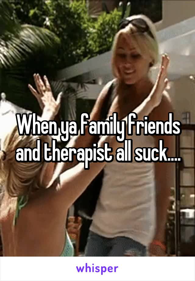 When ya family friends and therapist all suck....