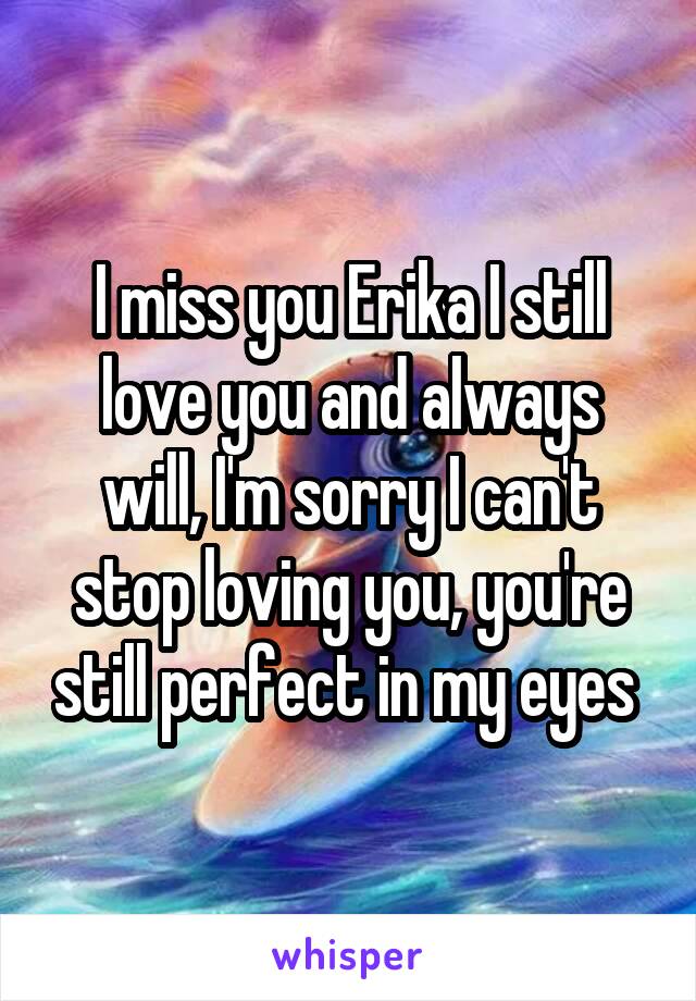I miss you Erika I still love you and always will, I'm sorry I can't stop loving you, you're still perfect in my eyes 