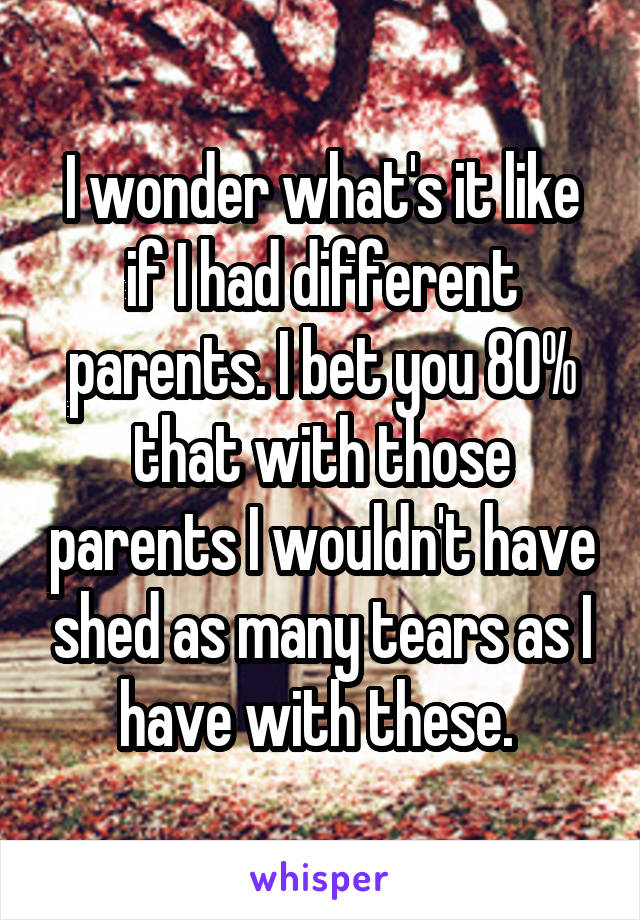 I wonder what's it like if I had different parents. I bet you 80% that with those parents I wouldn't have shed as many tears as I have with these. 