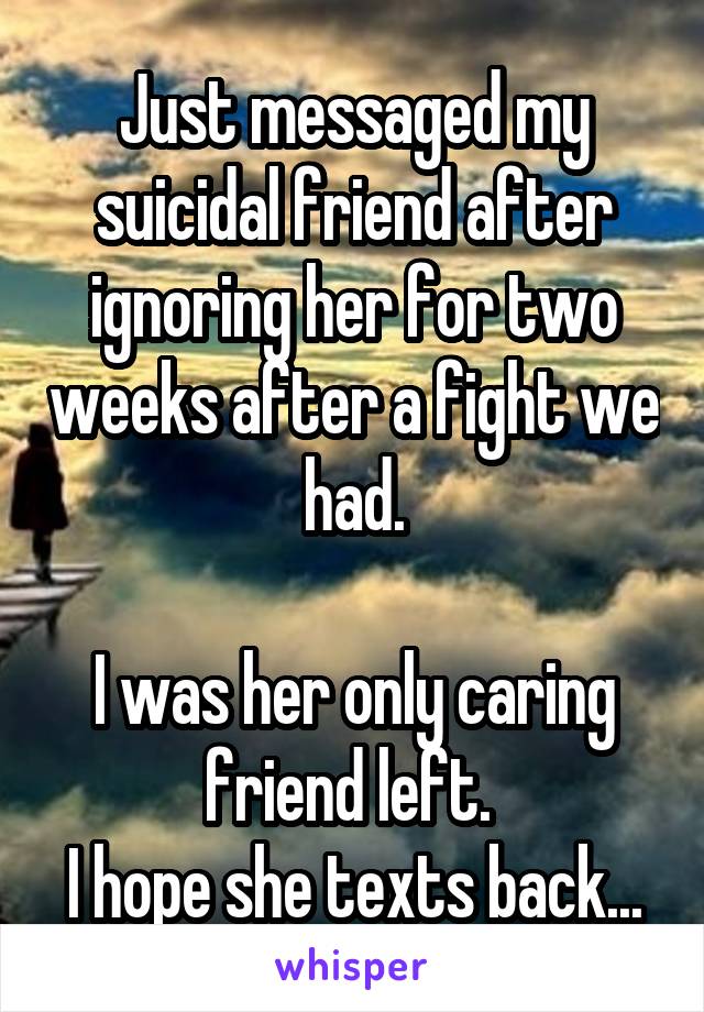 Just messaged my suicidal friend after ignoring her for two weeks after a fight we had.

I was her only caring friend left. 
I hope she texts back...