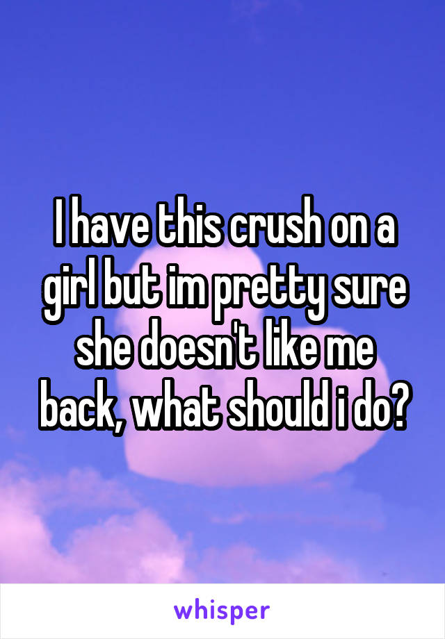 I have this crush on a girl but im pretty sure she doesn't like me back, what should i do?