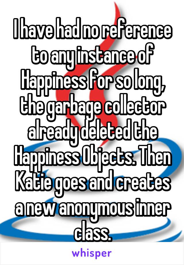I have had no reference to any instance of Happiness for so long, the garbage collector already deleted the Happiness Objects. Then Katie goes and creates a new anonymous inner class.